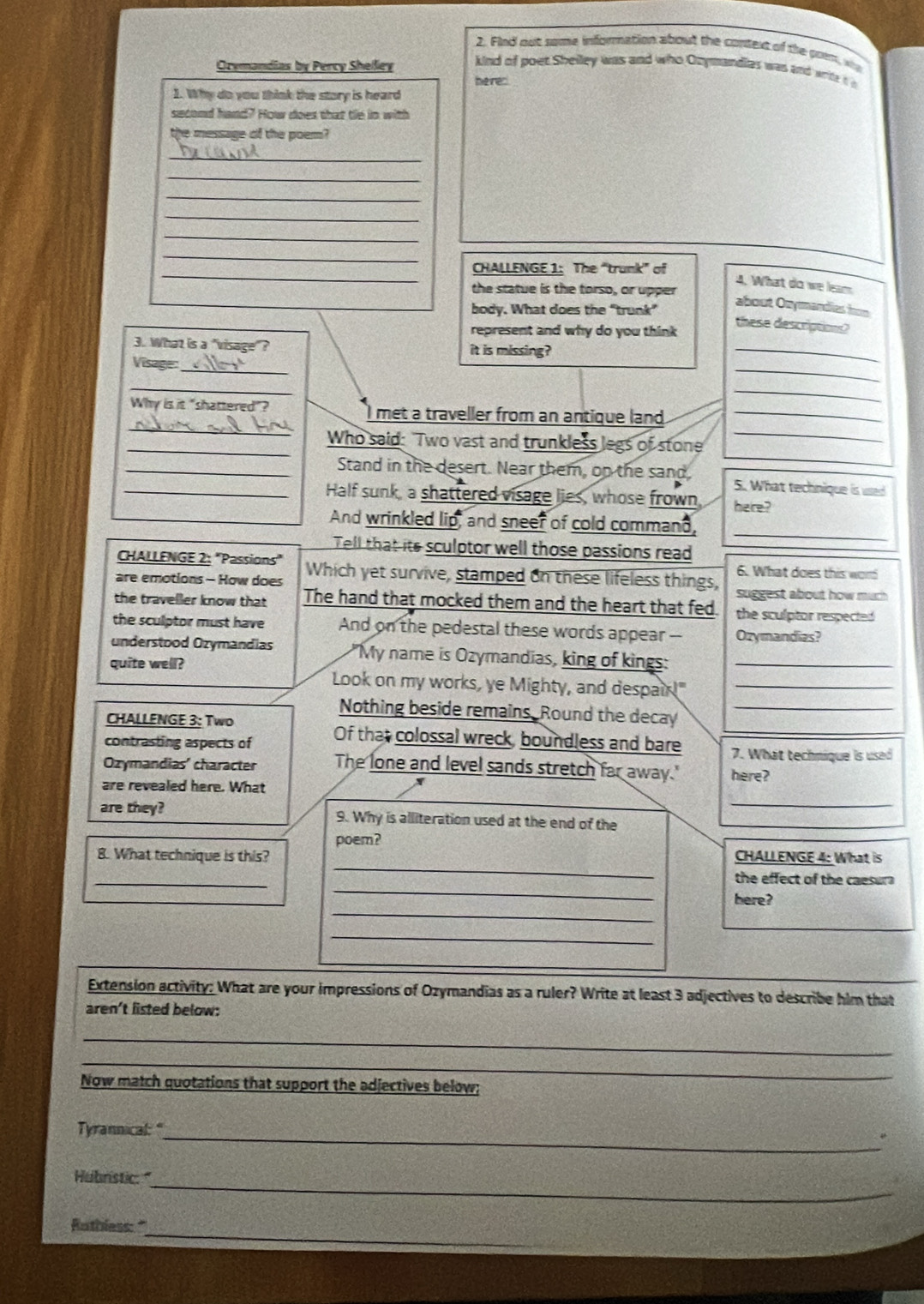 Fled out some information about the consext of the goet, who
Orymandias by Percy Shelley
kind of poet Shelley was and who Ozymandies was and write i n
herer
1. Why do you think the story is heard
second hand? How does that tie in with
the message of the poem?
_
_
_
_
_
_
_
CHALLENGE 1: The “trunk” of
4. What do we leam
the statue is the torso, or upper
body. What does the "trunk”
about Onymandias hon
represent and why do you think
these descriptios?
3. What is a "visage"? it is missing?
Visage:
_
_
_
_
_
_
_
Why is it "shattered"? I met a traveller from an antique land_
_Who said: "Two vast and trunkless legs of stone
_Stand in the desert. Near them, on the sand 5. What technique is used
_Half sunk, a shattered visage lies, whose frown, here?
_
And wrinkled lip, and sneer of cold command,
Tell that its sculptor well those passions read
CHALLENGE 2: "Passions" 6. What does this wor
are emotions - How does Which yet survive, stamped on these lifeless things, suggest about how much 
the traveller know that The hand that mocked them and the heart that fed. the sculptor respected 
the sculptor must have And on the pedestal these words appear -- Ozymandias?
understood Ozymandias My name is Ozymandias, king of kings:
quite well? Look on my works, ye Mighty, and despair!"__
Nothing beside remains, Round the decay_
CHALLENGE 3: Two
contrasting aspects of Of that colossal wreck, boundless and bare 7. What technique is used
Ozymandias' character The lone and level sands stretch far away." here?
_
are revealed here. What
are they? 9. Why is alliteration used at the end of the
poem?
_
8. What technique is this? CHALLENGE 4: What is
_
_
the effect of the caesura
_
here?
_
Extension activity: What are your impressions of Ozymandias as a ruler? Write at least 3 adjectives to describe him that
aren't listed below:
_
_
Now match quotations that support the adjectives below;
_
Tyrannical: "
_
Hubristic: 
_
Rathless:"