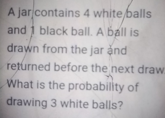 A jar contains 4 white balls 
and 1 black ball. A ball is 
drawn from the jar ànd 
returned before the next draw. 
What is the probability of 
drawing 3 white balls?