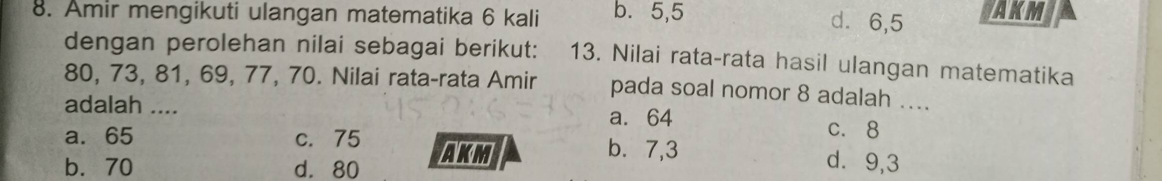 Amir mengikuti ulangan matematika 6 kali AKM
b. 5, 5 d ⩾ 6,5
dengan perolehan nilai sebagai berikut: 13. Nilai rata-rata hasil ulangan matematika
80, 73, 81, 69, 77, 70. Nilai rata-rata Amir
pada soal nomor 8 adalah ....
adalah ....
a. 64
c. 8
a. 65 c. 75 b. 7,3 d⩾ 9,3
b. 70 d. 80
AKM