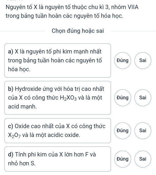 Nguyên tố X là nguyên tố thuộc chu kì 3, nhóm VIIA
trong bảng tuần hoàn các nguyên tố hóa học.
Chọn đúng hoặc sai
a) X là nguyên tố phi kim mạnh nhất
trong bảng tuần hoàn các nguyên tố Đúng Sai
hóa học.
b) Hydroxide ứng với hóa trị cao nhất
của X có công thức H_2XO_3 và là một Đúng Sai
acid mạnh.
c) Oxide cao nhất của X có công thức Đúng Sai
X_2O_7 và là một acidic oxide.
d) Tính phi kim của X lớn hơn F và
Đúng Sai
nhỏ hơn S.