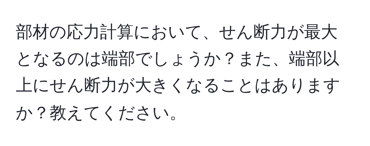 部材の応力計算において、せん断力が最大となるのは端部でしょうか？また、端部以上にせん断力が大きくなることはありますか？教えてください。