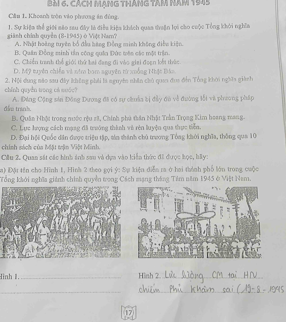 CACH MẠNG THÁNG TAM NAM 1945
Câu 1. Khoanh tròn vào phương án đúng.
1. Sự kiện thế giới nào sau đây là điều kiện khách quan thuận lợi cho cuộc Tổng khởi nghĩa
giành chính quyền (8-1945) ở Việt Nam?
A. Nhật hoàng tuyên bố đầu hàng Đồng minh không điều kiện.
B. Quân Đồng minh tấn công quân Đức trên các mặt trận.
C. Chiến tranh thế giới thứ hai đang đi vào giai đoạn kết thúc.
D. Mỹ tuyên chiến và ném bom nguyên tử xuống Nhật Bản.
2. Nội dung nào sau đây không phải là nguyên nhân chủ quan đưa đến Tổng khời nghĩa giành
chính quyền trong cả nước?
A. Đảng Cộng sản Đông Dương đã có sự chuẩn bị đầy đú về đường lối và phương pháp
đấu tranh.
B. Quân Nhật trong nước rệu rã, Chính phủ thân Nhật Trần Trọng Kim hoang mang.
C. Lực lượng cách mạng đã trưởng thành và rèn luyện qua thực tiễn.
D. Đại hội Quốc dân được triệu tập, tán thành chủ trương Tổng khởi nghĩa, thông qua 10
chính sách của Mặt trận Việt Minh.
Câu 2. Quan sát các hình ảnh sau và dựa vào kiến thức đã được học, hãy:
a) Đặt tên cho Hình 1, Hình 2 theo gợi ý: Sự kiện diễn ra ở hai thành phố lớn trong cuộc
Tổng khởi nghĩa giành chính quyền trong Cách mạng tháng Tám năm 1945 ở Việt Nam.
Hình 1. _Hình 2._
__
17)