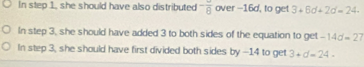 In step 1, she should have also distributed -frac 8 over --16d, to get 3+6d+2d=24.
In step 3, she should have added 3 to both sides of the equation to get -14d=27
In step 3, she should have first divided both sides by -14 to get 3+d=24-