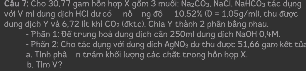 Cho 30,77 gam hỗn hợp X gồm 3 muối: Na_2CO_3 , NaCl, NaH CO_3 I tác dụng 
với V ml dung dịch HCI dư có nồ ng độ 10,52% (0=1,05g/ml) , thu được 
dung dịch Y và 6,72 lít khí CO_2 (đktc). Chia Y thành 2 phần bằng nhau. 
- Phần 1: Để trung hoà dung dịch cần 250ml dung dịch NaOH 0,4M. 
- Phần 2: Cho tác dụng với dung dịch AgNO₃ dư thu được 51,66 gam kết tủa 
a. Tính phầ n trăm khối lượng các chất trong hỗn hợp X. 
b. Tìm V?