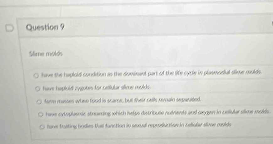 Slime molds
have the haploid condition as the dominant part of the life cycle in plasmodial slime molds.
have haploid rygoues for cellular slime molds.
form masses when tood is scarce, but their cells remain separated.
have oytoplasmic streaming which helps distribute nutrients and oxygen in cellular slime molds.
have truiting bodies that function in sexual reproduction in cellular slime molds