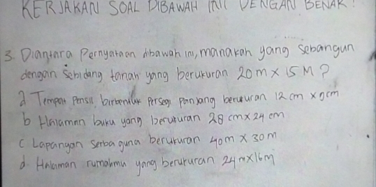 KEKJAKAN SOAL DBAWAH IALL PENGAN BENAR!
3. Diantara Pernyataan dibawah in, manakan yang sebangun
dengan sebidang tanan yong berukuran 20m* 15m ?
a Tempar pensi betemly persen panyang beruuran 12 cm xcm
b Hniaman buku yong berururan 28cm* 24cm
cLapangan serba guna berururan 40m* 30m
d Anlaman rumalmu yong becururan 24mx16m