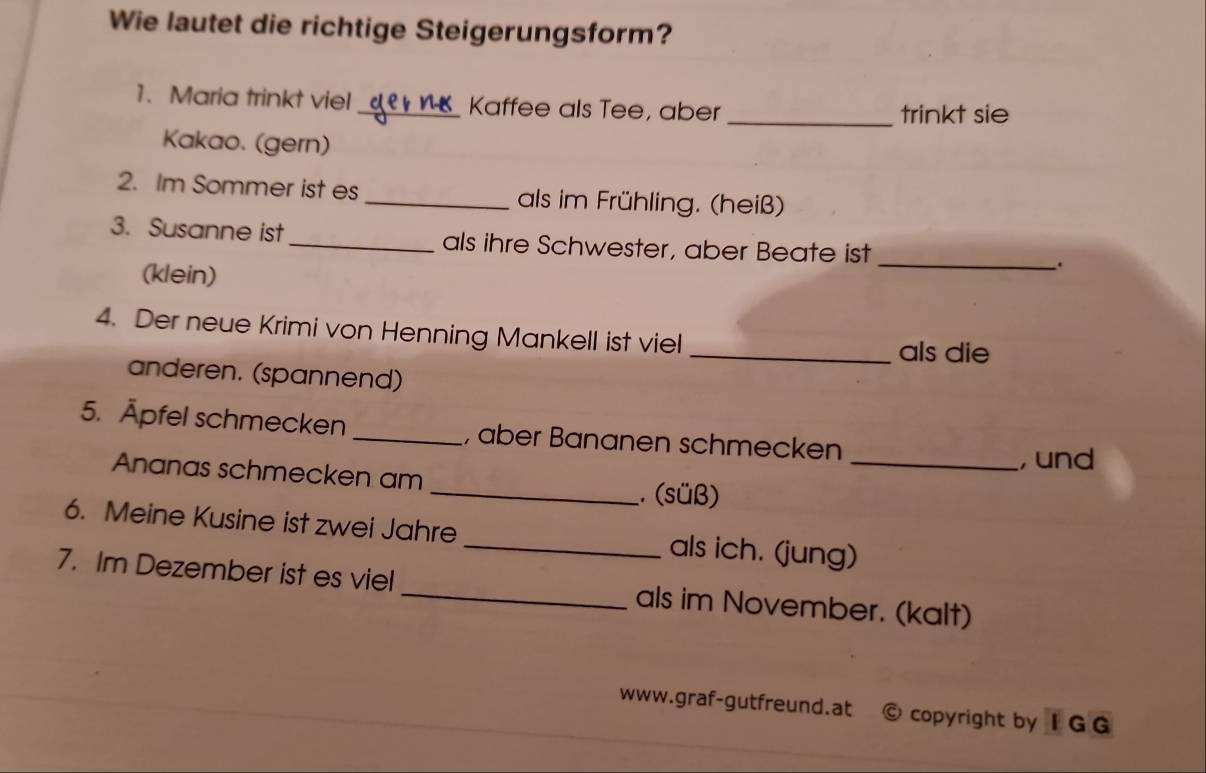 Wie lautet die richtige Steigerungsform? 
1. Maria trinkt viel_ Kaffee als Tee, aber 
_trinkt sie 
Kakao. (gern) 
2. Im Sommer ist es _als im Frühling. (heiß) 
3. Susanne ist _als ihre Schwester, aber Beate ist _. 
(klein) 
4. Der neue Krimi von Henning Mankell ist viel 
_als die 
anderen. (spannend) 
5. Äpfel schmecken _, aber Bananen schmecken 
, und 
Ananas schmecken am _ (süß)_ 
6. Meine Kusine ist zwei Jahre _als ich. (jung) 
7. Im Dezember ist es viel _als im November. (kalt) 
www.graf-gutfreund.at © copyright by I G G