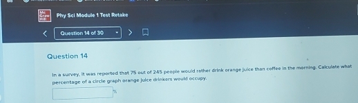 Phy Sci Module 1 Test Retake 
Question 14 of 30 
Question 14 
In a survey, it was reported that 75 out of 245 people would rather drink orange juice than coffee in the morning. Calculate what 
percentage of a circle graph orange juice drinkers would occupy.