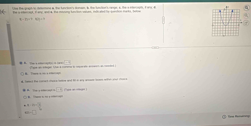 Use the graph to determine a. the function's domain; b. the function's range; c. the x-intercepts, if any; d.
the y-intercept, if any; and e. the missing function values, indicated by question marks, below.
f(-2)=?f(2)=

A. The x-intercept(s) is (are) -1
(Type an integer. Use a comma to separate answers as needed.)
B. There is no x-intercept.
d. Select the correct choice below and fill in any answer boxes within your choice.
A. The y-intercept is -1 (Type an integer )
B. There is no y-intercept
f(-2)=3
f(2)=□
Time Remaining: