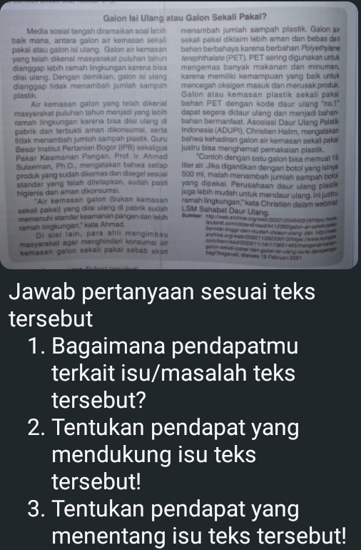 Galon Isi Ulang atau Galon Sekali Pakai?
Media sosial tengah diramaikan soal lebih menambah jumiah sampah plastik. Galon air
baik mana, antara galon air kemasan sekai sekali pakai diklaim lebih aman dan bebas dar
pakai atau galon isi ulang. Galon air kemasán bahan berbahaya karena berbahan Polyetyle
yang telah dikenal masyarakat puluhan tahun teraphthalare (PET). PET sering digunakan umuk
dianggap lebih ramah lingkungan karena bisa mengemas banyak makanan dan minuma
diisi ulang. Dengan demikian, galon isi ulang karena memiliki kemampuan yang balk untuk 
dianggap tidak menambah jumlah sampah mencegah oksigen masuk dan merusak produk.
Galon atau kemasan plastik sekali paka
plastik. bahan PET dengan kode daur ulang "no.1"
Air kemasan galon yang telah dikenal
masyarakat puluhan tahun menjadi yang lebih . dapat segera didaur ulang dan menjadi baha 
ramah lingkurgan karena bisa disi ulang d bahan bermanfaat. Asosiasi Daur Ulang Palsk
pabrik dan terbukti aman dikonsumsi, serts  Indonesia (ADUPI), Christien Halim, mengatakan
bahwa kehadiran galon air kemasan sekal paka 
tidak menambah jumiah sampah plastik. Guru justru bisa menghemat pemakaian plastik.
Besar Institut Pertanian Bogor (IPB) sekaligus
Pakar Keamanan Pangan, Prof. Ir. Ahmad *Contoh dengan satu galon bisa memuat 19
Sulaeman, Ph.D., mengatakan bahwa setiac liter air. Jika digantikan dengan botol yang isinya
500 mi, malah menambah jumiah sampah boto
produk yang sudah dikemas dan disegel sesua yang dipakai. Perusahaan daur ulang plastik
standar yang telah ditetapkan, sudah past
higienis dan aman dikonsumsi. juga lebih mudah untuk mendaur ulang. Ini justru
*Air kemasan galon (bukan kəmasan ramah lingkungan,'' kata Christien dalam webinä
LSM Sahabat Daur Ulang
sekali pakai) yang disi ulang di pabrik sudah Surber: Ap Hreo wohve deg led 2020 20 rt a y S t egs irr
memənuhi standar keamanan pangan dan lebih lo land com iorzand  eed ft 19960 isalon a  seka pak e
ramah lingkungan," kata Ahmad.
Di sisi lain, para ahli mangimbau ats//va prg/wer 2025+128239d13ntps /www hor s"
masyarakat agar menghindari konsumsi air
salon sares paía dad d4lon la vano sarta demparoa
kemasan galon sekali pakai sebab akan
Begoagesek diaves n t Kaorçan 2021
Jawab pertanyaan sesuai teks
tersebut
1. Bagaimana pendapatmu
terkait isu/masalah teks
tersebut?
2. Tentukan pendapat yang
mendukung isu teks
tersebut!
3. Tentukan pendapat yang
menentang isu teks tersebut!