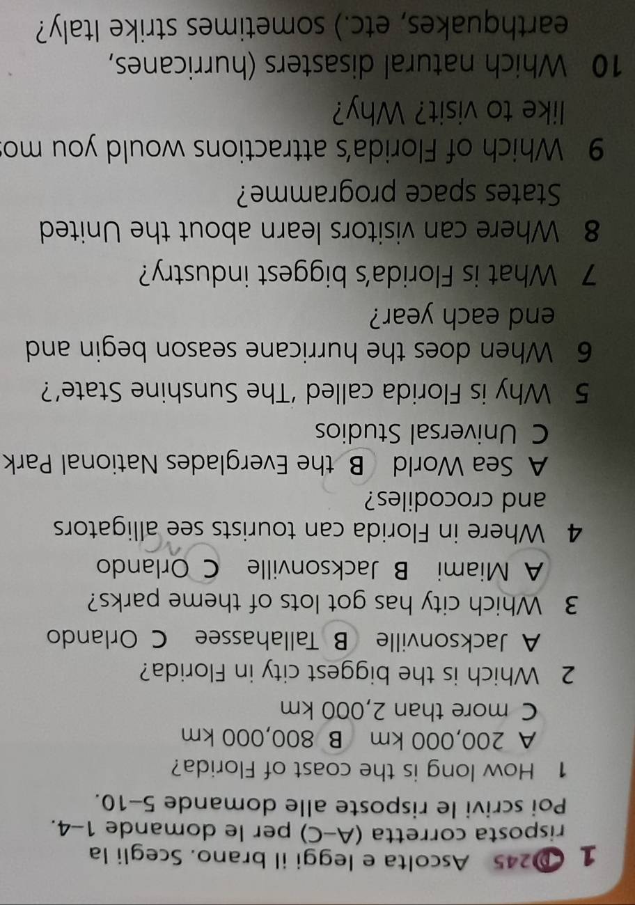 1 245 Ascolta e leggi il brano. Scegli la
risposta corretta (A-C) per le domande 1-4.
Poi scrivi le risposte alle domande 5-10 
1 How long is the coast of Florida?
A 200,000 km B 800,000 km
C more than 2,000 km
2 Which is the biggest city in Florida?
A Jacksonville B Tallahassee C Orlando
3 Which city has got lots of theme parks?
A Miami B Jacksonville C Orlando
4 Where in Florida can tourists see alligators
and crocodiles?
A Sea World B the Everglades National Park
C Universal Studios
5 Why is Florida called ‘The Sunshine State’?
6 When does the hurricane season begin and
end each year?
7 What is Florida's biggest industry?
8 Where can visitors learn about the United
States space programme?
9 Which of Florida's attractions would you mo
like to visit? Why?
10 Which natural disasters (hurricanes,
earthquakes, etc.) sometimes strike Italy?