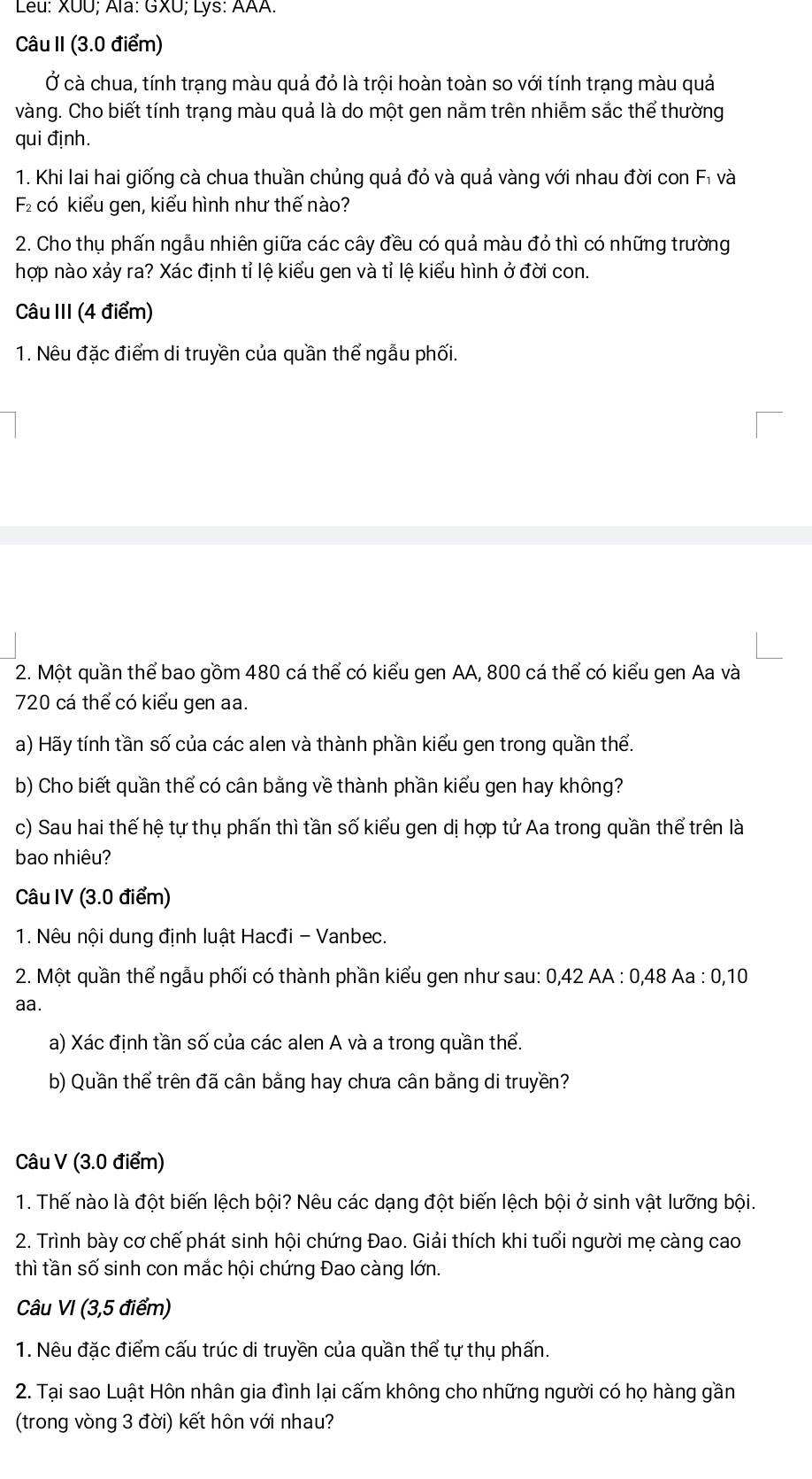 Leu: XUU; Ala: GXU; Lys: AAA.
Câu II (3.0 điểm)
Ở cà chua, tính trạng màu quả đỏ là trội hoàn toàn so với tính trạng màu quả
vàng. Cho biết tính trạng màu quả là do một gen nằm trên nhiễm sắc thể thường
qui định.
1. Khi lai hai giống cà chua thuần chủng quả đỏ và quả vàng với nhau đời con Fỉ và
2 có kiểu gen, kiểu hình như thế nào?
2. Cho thụ phấn ngẫu nhiên giữa các cây đều có quả màu đỏ thì có những trường
hợp nào xảy ra? Xác định tỉ lệ kiểu gen và tỉ lệ kiểu hình ở đời con.
Câu III (4 điểm)
1. Nêu đặc điểm di truyền của quần thể ngẫu phối.
2. Một quần thể bao gồm 480 cá thể có kiểu gen AA, 800 cá thể có kiểu gen Aa và
720 cá thể có kiểu gen aa.
a) Hãy tính tần số của các alen và thành phần kiểu gen trong quần thể.
b) Cho biết quần thể có cân bằng về thành phần kiểu gen hay không?
c) Sau hai thế hệ tự thụ phấn thì tần số kiểu gen dị hợp tử Aa trong quần thể trên là
bao nhiêu?
Câu IV (3.0 điểm)
1. Nêu nội dung định luật Hacđi - Vanbec.
2. Một quần thể ngẫu phối có thành phần kiểu gen như sau: 0,42 AA : 0,48 Aa : 0,10
aa.
a) Xác định tần số của các alen A và a trong quần thể.
b) Quần thể trên đã cân bằng hay chưa cân bằng di truyền?
Câu V (3.0 điểm)
1. Thế nào là đột biến lệch bội? Nêu các dạng đột biến lệch bội ở sinh vật lưỡng bội.
2. Trình bày cơ chế phát sinh hội chứng Đao. Giải thích khi tuổi người mẹ càng cao
thì tần số sinh con mắc hội chứng Đao càng lớn.
Câu VI (3,5 điểm)
1. Nêu đặc điểm cấu trúc di truyền của quần thể tự thụ phấn.
2. Tại sao Luật Hôn nhân gia đình lại cấm không cho những người có họ hàng gần
(trong vòng 3 đời) kết hôn với nhau?