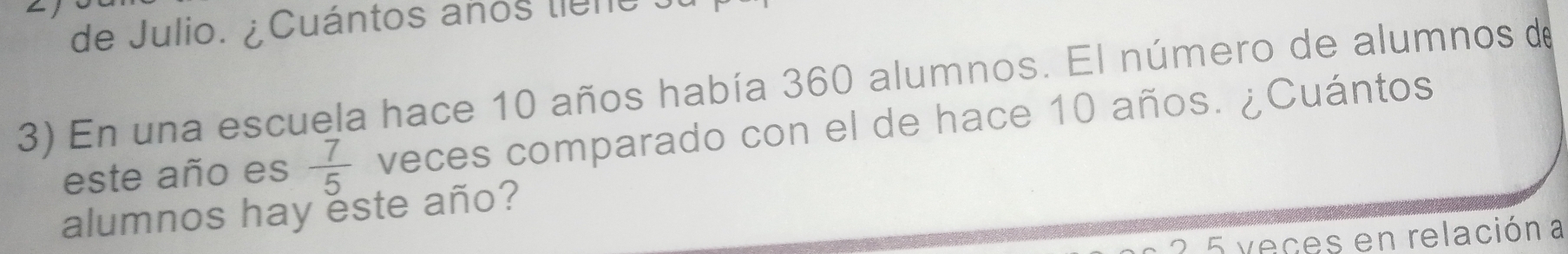 de Julio. ¿Cuántos años tieno . 
3) En una escuela hace 10 años había 360 alumnos. El número de alumnos de 
este año es  7/5  veces comparado con el de hace 10 años. ¿Cuántos 
alumnos hay este año? 
2 5 veces en relación a