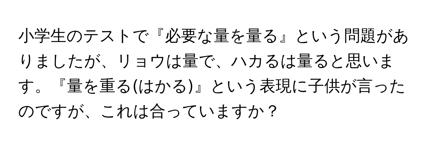 小学生のテストで『必要な量を量る』という問題がありましたが、リョウは量で、ハカるは量ると思います。『量を重る(はかる)』という表現に子供が言ったのですが、これは合っていますか？