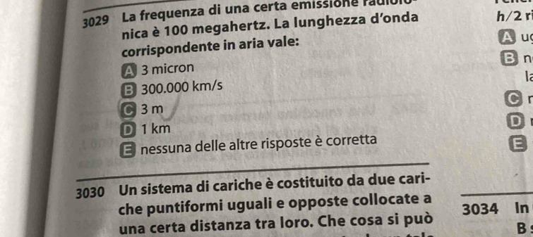 3029 La frequenza di una certa emissione rauló
nica è 100 megahertz. La lunghezza d’onda h/2 rì
corrispondente in aria vale:
Au
Bn
A 3 micron
la
B 300.000 km/s
Cr
C 3m
D
D 1 km
E nessuna delle altre risposte è corretta
E
3030 Un sistema di cariche è costituito da due cari-
che puntiformi uguali e opposte collocate a
una certa distanza tra loro. Che cosa si può 3034 In
B