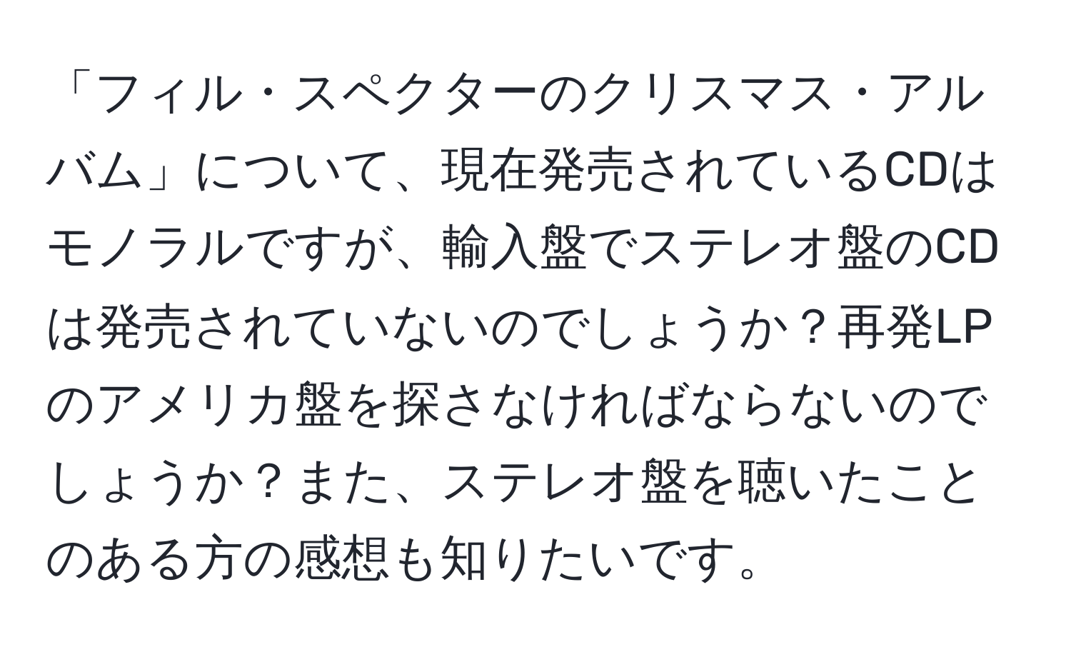 「フィル・スペクターのクリスマス・アルバム」について、現在発売されているCDはモノラルですが、輸入盤でステレオ盤のCDは発売されていないのでしょうか？再発LPのアメリカ盤を探さなければならないのでしょうか？また、ステレオ盤を聴いたことのある方の感想も知りたいです。