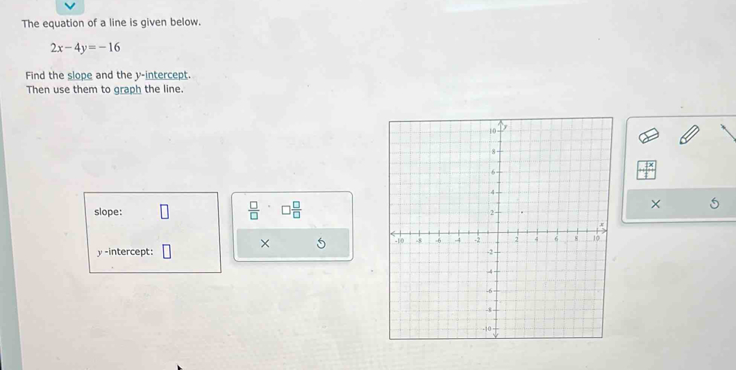 The equation of a line is given below.
2x-4y=-16
Find the slope and the y-intercept. 
Then use them to graph the line. 
slope: frac □ (□)^. □  □ /□   
× 
×
y -intercept: