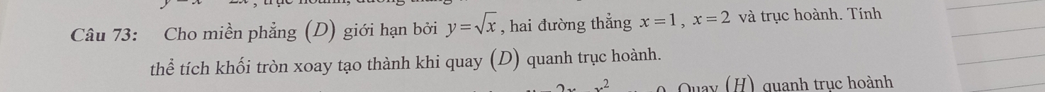 Cho miền phẳng (D) giới hạn bởi y=sqrt(x) , hai đường thẳng x=1, x=2 và trục hoành. Tính 
thể tích khối tròn xoay tạo thành khi quay (D) quanh trục hoành.
2 Quay (H) quanh trục hoành