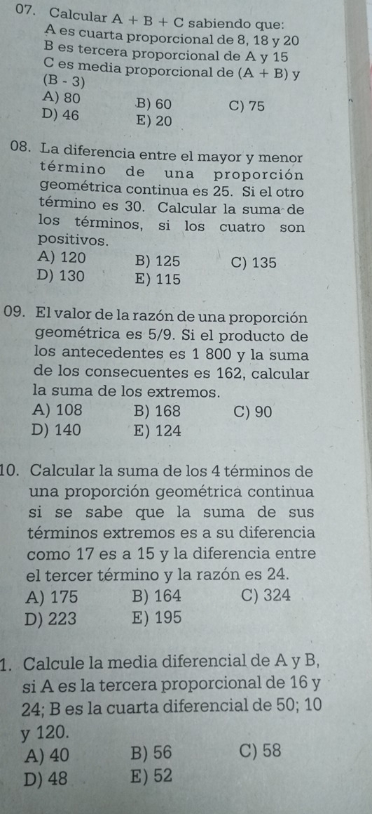 Calcular A+B+C sabiendo que:
A es cuarta proporcional de 8, 18 y 20
B es tercera proporcional de A y 15
C es media proporcional de (A+B)y
B- 3)
A) 80 .B) 60 C) 75
D) 46 E) 20
08. La diferencia entre el mayor y menor
término de una proporción
geométrica continua es 25. Si el otro
término es 30. Calcular la suma de
los términos, si los cuatro son
positivos.
A) 120 B) 125 C) 135
D) 130 E) 115
09. El valor de la razón de una proporción
geométrica es 5/9. Si el producto de
los antecedentes es 1 800 y la suma
de los consecuentes es 162, calcular
la suma de los extremos.
A) 108 B) 168 C) 90
D) 140 E) 124
10. Calcular la suma de los 4 términos de
una proporción geométrica continua
si se sabe que la suma de sus 
términos extremos es a su diferencia
como 17 es a 15 y la diferencia entre
el tercer término y la razón es 24.
A) 175 B) 164 C) 324
D) 223 E) 195
1. Calcule la media diferencial de A y B,
si A es la tercera proporcional de 16 y
24; B es la cuarta diferencial de 50; 10
y 120.
A) 40 B) 56 C) 58
D) 48 E) 52