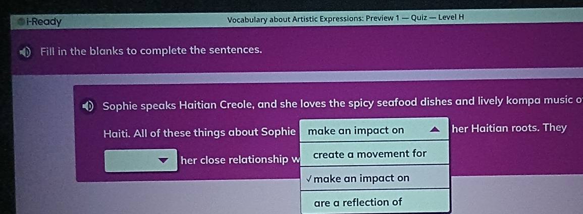 i-Ready Vocabulary about Artistic Expressions: Preview 1 — Quiz — Level H 
Fill in the blanks to complete the sentences. 
Sophie speaks Haitian Creole, and she loves the spicy seafood dishes and lively kompa music o 
Haiti. All of these things about Sophie make an impact on her Haitian roots. They 
her close relationship w create a movement for 
√ make an impact on 
are a reflection of