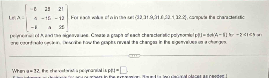 Le! A=beginbmatrix -6&28&21 4&-15&-12 -8&a&25endbmatrix. For each value of a in the set  32,31.9,31.8,32.1,32.2 , compute the characteristic 
polynomial of A and the eigenvalues. Create a graph of each characteristic polynomial p(t)=det(A-tI) for -2≤ t≤ 5o
one coordinate system. Describe how the graphs reveal the changes in the eigenvalues as a changes. 
When a=32 , the characteristic polynomial is p(t)=□. 
decimals for any numbers in the expression. Round to two decimal places as needed I