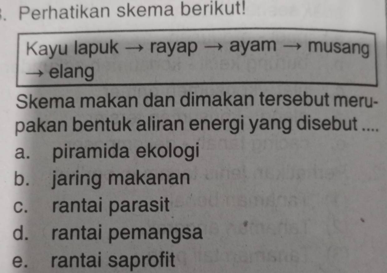 Perhatikan skema berikut!
Kayu lapuk → rayap ayam - → musang
elang
Skema makan dan dimakan tersebut meru-
pakan bentuk aliran energi yang disebut ....
a. piramida ekologi
b. jaring makanan
c. rantai parasit
d. rantai pemangsa
e. rantai saprofit