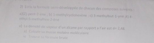 Ecris la formule semi-développée de chacun des composes suivants : 
a(Z)-pent -2 -ène ; b) 1 -methylcyclohexène ; c) 3 -methylbut -1 -yne ;4) 4 - 
ethyl -5 -methylhex -2 -ène 
a) La densité de vapeur d'un alcane par rapport a l'air est d=2,48, 
a) Calcule sa masse molaire moléculaire 
6) Trouve sa formule brute