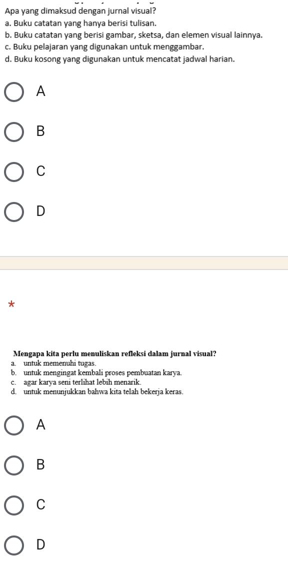 Apa yang dimaksud dengan jurnal visual?
a. Buku catatan yang hanya berisi tulisan.
b. Buku catatan yang berisi gambar, sketsa, dan elemen visual lainnya.
c. Buku pelajaran yang digunakan untuk menggambar.
d. Buku kosong yang digunakan untuk mencatat jadwal harian.
A
B
C
D
*
Mengapa kita perlu menuliskan refleksi dalam jurnal visual?
a. untuk memenuhi tugas.
b. untuk mengingat kembali proses pembuatan karya.
c. agar karya seni terlihat lebih menarik.
d. untuk menunjukkan bahwa kita telah bekerja keras.
A
B
C
D