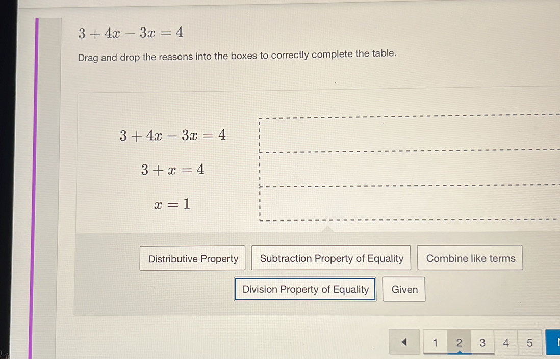 3+4x-3x=4
Drag and drop the reasons into the boxes to correctly complete the table.
3+4x-3x=4
3+x=4
x=1
Distributive Property Subtraction Property of Equality Combine like terms
Division Property of Equality Given
1 2 3 4 5