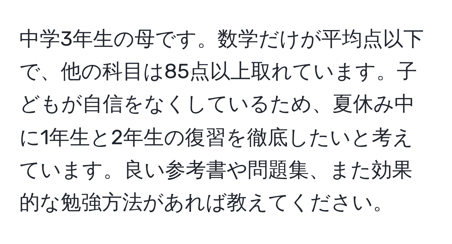 中学3年生の母です。数学だけが平均点以下で、他の科目は85点以上取れています。子どもが自信をなくしているため、夏休み中に1年生と2年生の復習を徹底したいと考えています。良い参考書や問題集、また効果的な勉強方法があれば教えてください。