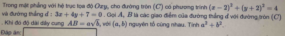 Trong mặt phẳng với hệ trục tọa độ Oxy, cho đường tròn (C) có phương trình (x-2)^2+(y+2)^2=4
và đường thẳng đ : 3x+4y+7=0. Gọi A, B là các giao điểm của đường thẳng đ với đường tròn (C) 
. Khi đó độ dài dây cung AB=asqrt(b) , với (a,b) nguyên tố cùng nhau. Tính a^2+b^2. 
Đáp án: ()+x_