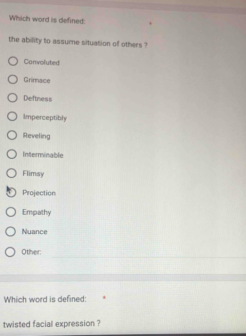 Which word is defined:
the ability to assume situation of others ?
Convoluted
Grimace
Deftness
Imperceptibly
Reveling
Interminable
Flimsy
Projection
Empathy
Nuance
Other:
Which word is defined:
twisted facial expression ?