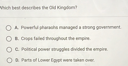 Which best describes the Old Kingdom?
A. Powerful pharaohs managed a strong government.
B. Crops failed throughout the empire.
C. Political power struggles divided the empire.
D. Parts of Lower Egypt were taken over.