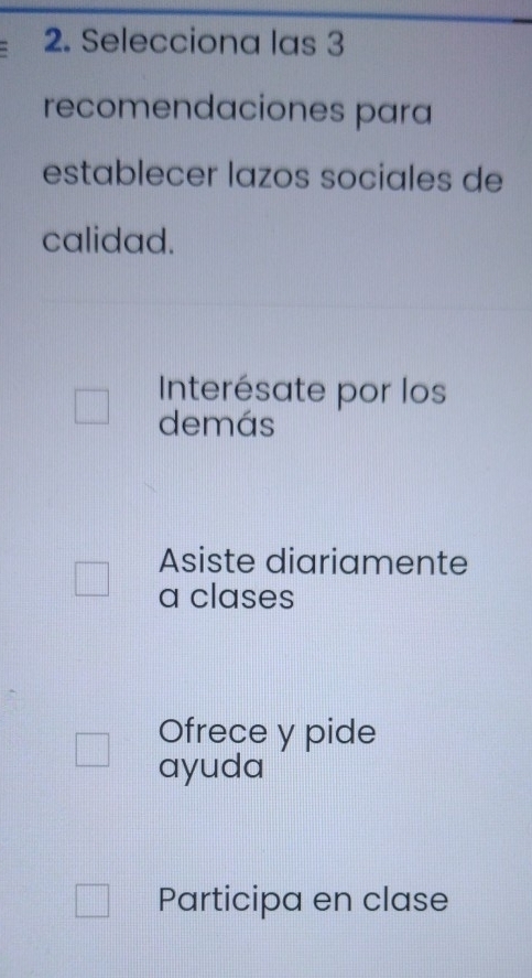 Selecciona las 3
recomendaciones para
establecer lazos sociales de
calidad.
Interésate por los
demás
Asiste diariamente
a clases
Ofrece y pide
ayuda
Participa en clase