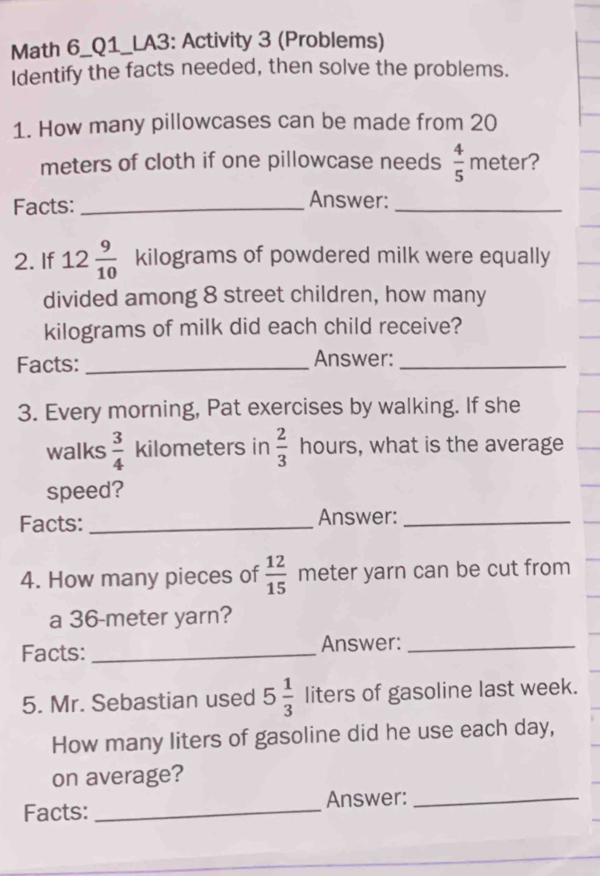 Math 6_Q1_LA3: Activity 3 (Problems) 
Identify the facts needed, then solve the problems. 
1. How many pillowcases can be made from 20
meters of cloth if one pillowcase needs  4/5  meter? 
Facts:_ 
Answer:_ 
2. If 12 9/10  kilograms of powdered milk were equally 
divided among 8 street children, how many
kilograms of milk did each child receive? 
Facts:_ Answer:_ 
3. Every morning, Pat exercises by walking. If she 
walks  3/4  kilometers in  2/3  hours, what is the average 
speed? 
Facts: _Answer:_ 
4. How many pieces of  12/15  meter yarn can be cut from 
a 36-meter yarn? 
Facts: _Answer:_ 
5. Mr. Sebastian used 5 1/3  liters of gasoline last week. 
How many liters of gasoline did he use each day, 
on average? 
Facts:_ Answer:_