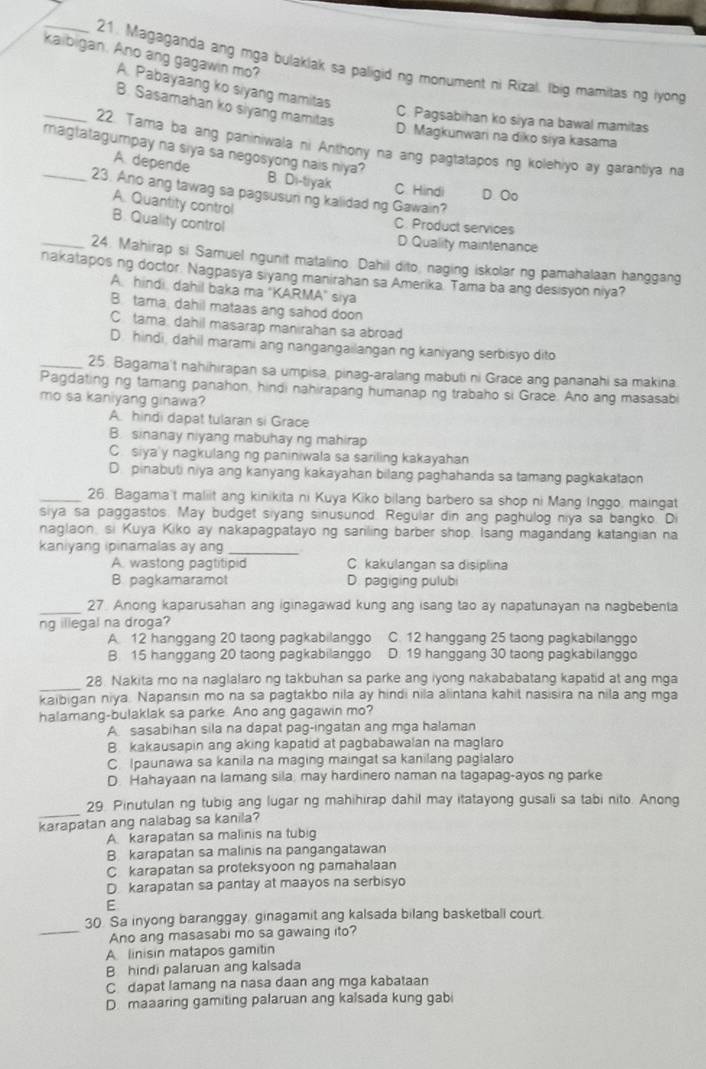 kaibigan. Ano ang gagawin mo?
_21. Magaganda ang mga bulaklak sa paligid ng monument ni Rizal. Ibig mamitas ng iyong
A. Pabayaang ko siyang mamitas
B. Sasamahan ko siyang mamitas
C. Pagsabihan ko siya na bawal mamitas
D. Magkunwari na diko siya kasama
_ 22. Tama ba ang paniniwala ni Anthony na ang pagtatapos ng kolehiyo ay garantiya na
_magtatagumpay na siya sa negosyong nais niya? B Di-tiyak C Hindi D Oo
A. depende
23. Ano ang tawag sa pagsusun ng kalidad ng Gawain?
A. Quantity control
B. Quality control
C. Product services
D Quality maintenance
_24. Mahirap si Samuel ngunit matalino. Dahil dito, naging iskolar ng pamahalaan hanggang
nakatapos ng doctor. Nagpasya siyang manirahan sa Amerika. Tama ba ang desisyon niya?
A. hindi, dahil baka ma "KARMA" siya
B tama dahil mataas ang sahod doon
C tama, dahil masarap manirahan sa abroad
D. hindi, dahil marami ang nangangailangan ng kaniyang serbisyo dito
_25. Bagama't nahihirapan sa umpisa, pinag-aralang mabuti ni Grace ang pananahi sa makina.
Pagdating ng tamang panahon, hindi nahirapang humanap ng trabaho si Grace. Ano ang masasabi
mo sa kaniyang ginawa?
A. hindi dapat tularan si Grace
B. sinanay niyang mabuhay ng mahirap
C. siya'y nagkulang ng paniniwala sa sariling kakayahan
D. pinabuti niya ang kanyang kakayahan bilang paghahanda sa tamang pagkakataon
_26. Bagama't maliit ang kinikita ni Kuya Kiko bilang barbero sa shop ni Mang Inggo, maingat
siya sa paggastos. May budget siyang sinusunod. Regular din ang paghulog niya sa bangko. Di
naglaon, si Kuya Kiko ay nakapagpatayo ng saniling barber shop. Isang magandang katangian na
kaniyang ipinamalas ay an
_
A. wastong pagtitipid C. kakulangan sa disiplina
B. pagkamaramol D. pagiging pulubi
_27. Anong kaparusahan ang iginagawad kung ang isang tao ay napatunayan na nagbebenta
ng illegal na droga?
A. 12 hanggang 20 taong pagkabilanggo C. 12 hanggang 25 taong pagkabilanggo
B. 15 hanggang 20 taong pagkabilanggo      D. 19 hanggang 30 taong pagkabilanggo
_
28. Nakita mo na naglalaro ng takbuhan sa parke ang iyong nakababatang kapatid at ang mga
kaibigan niya. Napansin mo na sa pagtakbo nila ay hindi nila alintana kahit nasisira na nila ang mga
halamang-bulaklak sa parke. Ano ang gagawin mo?
A sasabihan sila na dapat pag-ingatan ang mga halaman
B. kakausapin ang aking kapatid at pagbabawalan na maglaro
C Ipaunawa sa kanila na maging maingat sa kanilang paglalaro
D Hahayaan na lamang sila, may hardinero naman na tagapag-ayos ng parke
_
29. Pinutulan ng tubig ang lugar ng mahihirap dahil may itatayong gusali sa tabi nito. Anong
karapatan ang nalabag sa kanila?
A karapatan sa malinis na tubig
B karapatan sa malinis na pangangatawan
C karapatan sa proteksyoon ng pamahalaan
D. karapatan sa pantay at maayos na serbisyo
E
_
30. Sa inyong baranggay, ginagamit ang kalsada bilang basketball court.
Ano ang masasabi mo sa gawaing ito?
A linisin matapos gamitin
B hindi palaruan ang kalsada
C dapat lamang na nasa daan ang mga kabataan
D. maaaring gamiting palaruan ang kalsada kung gab