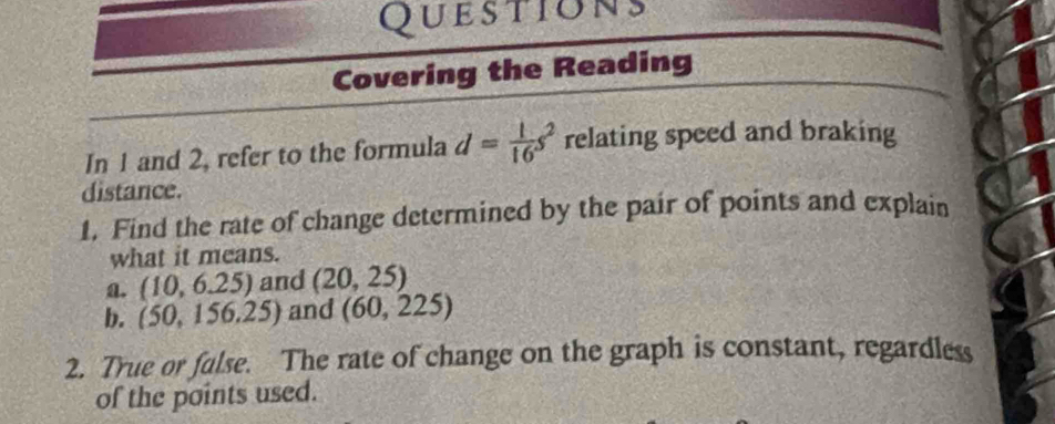 Questions 
Covering the Reading 
In 1 and 2, refer to the formula d= 1/16 s^2 relating speed and braking 
distance. 
1. Find the rate of change determined by the pair of points and explain 
what it means. 
a. (10,6.25) and (20,25)
b. (50,156.25) and (60,225)
2. True or fulse. The rate of change on the graph is constant, regardless 
of the points used.