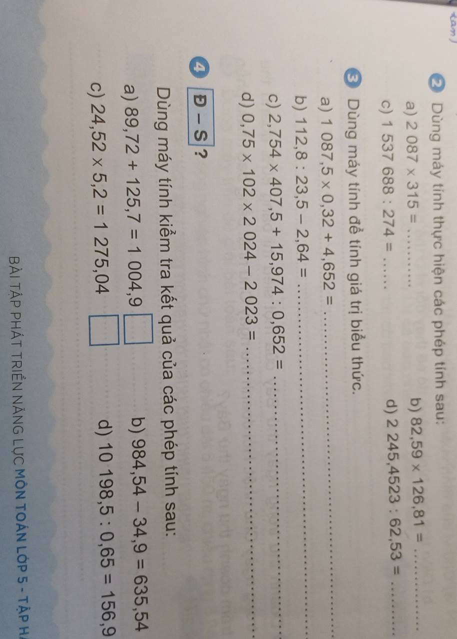 Dùng máy tính thực hiện các phép tính sau: 
a) 2087* 315= ........... _ b) 82,59* 126,81= _ 
c) 1537688:274=... d) 2245,4523:62,53= _ 
③ Dùng máy tính để tính giá trị biểu thức. 
a) 1087,5* 0,32+4,652=
_ 
b) 112,8:23,5-2,64=.. 
_ 
c) 2,754* 407,5+15,974:0,652= _ 
d) 0,75* 102* 2024-2023=
_ 
4 E-S ? 
Dùng máy tính kiểm tra kết quả của các phép tính sau: 
a) 89,72+125,7=1004,9
b) 984,54-34,9=635,54
c) 24,52* 5,2=1275,04
d) 10198,5:0,65=156,9
BàI TậP PHÁT TRIểN NÁNG LựC MÔN TOÁN LớP 5 - TậP H