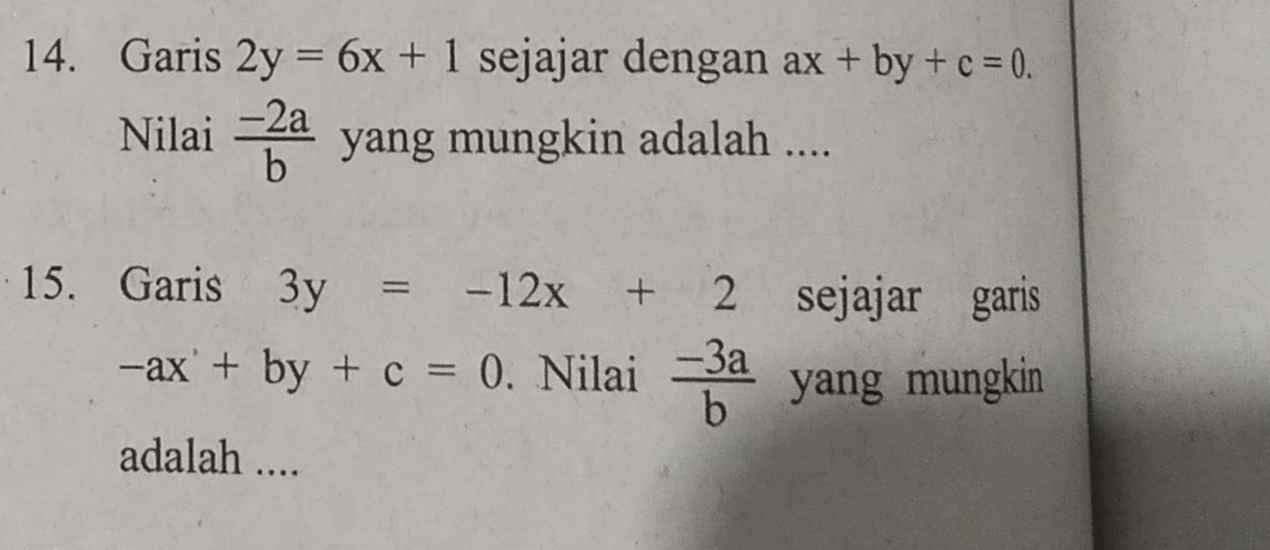 Garis 2y=6x+1 sejajar dengan ax+by+c=0. 
Nilai  (-2a)/b  yang mungkin adalah .... 
15. Garis 3y=-12x+2 sejajar garis
-ax+by+c=0. Nilai  (-3a)/b  yang mungkin 
adalah ....