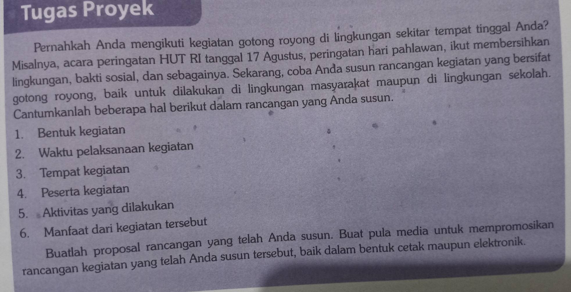 Tugas Proyek 
Pernahkah Anda mengikuti kegiatan gotong royong di lingkungan sekitar tempat tinggal Anda? 
Misalnya, acara peringatan HUT RI tanggal 17 Agustus, peringatan hari pahlawan, ikut membersihkan 
lingkungan, bakti sosial, dan sebagainya. Sekarang, coba Anda susun rancangan kegiatan yang bersifat 
gotong royong, baik untuk dilakukan di lingkungan masyarakat maupun di lingkungan sekolah. 
Cantumkanlah beberapa hal berikut dalam rancangan yang Anda susun. 
1. Bentuk kegiatan 
2. Waktu pelaksanaan kegiatan 
3. Tempat kegiatan 
4. Peserta kegiatan 
5. Aktivitas yang dilakukan 
6. Manfaat dari kegiatan tersebut 
Buatlah proposal rancangan yang telah Anda susun. Buat pula media untuk mempromosikan 
rancangan kegiatan yang telah Anda susun tersebut, baik dalam bentuk cetak maupun elektronik.