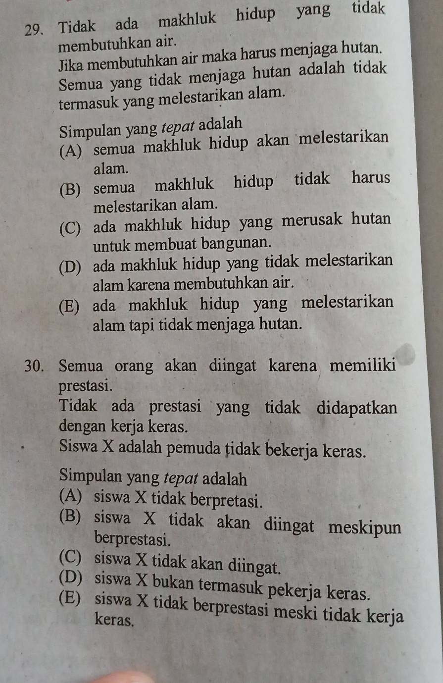 Tidak ada makhluk hidup yang tidak
membutuhkan air.
Jika membutuhkan air maka harus menjaga hutan.
Semua yang tidak menjaga hutan adalah tidak
termasuk yang melestarikan alam.
Simpulan yang tepat adalah
(A) semua makhluk hidup akan melestarikan
alam.
(B) semua makhluk hidup tidak harus
melestarikan alam.
(C) ada makhluk hidup yang merusak hutan
untuk membuat bangunan.
(D) ada makhluk hidup yang tidak melestarikan
alam karena membutuhkan air.
(E) ada makhluk hidup yang melestarikan
alam tapi tidak menjaga hutan.
30. Semua orang akan diingat karena memiliki
prestasi.
Tidak ada prestasi yang tidak didapatkan
dengan kerja keras.
Siswa X adalah pemuda țidak bekerja keras.
Simpulan yang tepat adalah
(A) siswa X tidak berpretasi.
(B) siswa X tidak akan diingat meskipun
berprestasi.
(C) siswa X tidak akan diingat.
(D) siswa X bukan termasuk pekerja keras.
(E) siswa X tidak berprestasi meski tidak kerja
keras.