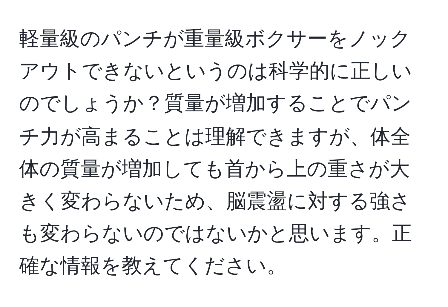 軽量級のパンチが重量級ボクサーをノックアウトできないというのは科学的に正しいのでしょうか？質量が増加することでパンチ力が高まることは理解できますが、体全体の質量が増加しても首から上の重さが大きく変わらないため、脳震盪に対する強さも変わらないのではないかと思います。正確な情報を教えてください。