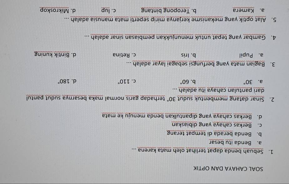SOAL CAHAYA DAN OPTIK
1. Sebuah benda dapat terlihat oleh mata karena ...
a. Benda itu besar
b. Benda berada di tempat terang
c. Berkas cahaya yang dibiaskan
d. Berkas cahaya yang dipantulkan benda menuju ke mata
2. Sinar datang membentuk sudut 30° terhadap garis normal maka besarnya sudut pantul 
dari pantulan cahaya itu adalah ...
a. 30° b. 60° c. 110° d. 180°
3. Bagian mata yang berfungsi sebagai layar adalah ...
a. Pupil b. Iris c. Retina d. Bintik kuning
4. Gambar yang tepat untuk menunjukkan pembiasan sinar adalah ...
5. Alat optik yang mekanisme kerjanya mirip seperti mata manusia adalah ...
a. Kamera b. Teropong bintang c. lup d. Mikroskop