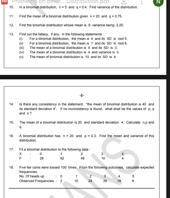 PDF Problems on Bino ... Distribution.par N 
10. In a binomial distribution, n=5 and q=0.4. Find variance of the distirbution. 
11. Find the mean of a binomial distribution given n=20 and q=0.75. 
12. Find the binomial distribution whose mean is 9 variance being 2.25. 
13. Find out the fallacy, if any, in the following statements : 
(i) For a binomial distribution, the mean is 4 and its SD is root 5. 
(ii) For a binomial distribution, the mean is 7 and its SD is root 8. 
(iii) The mean of a binomial distribution is 4 and its SD is 3. 
(iv) The mean of a binomial distribution is 4 and variance is 3. 
(v) The mean of binomial distribution is 10 and its SD is 4. 
-2- 
14. Is there any consistency in the statement, “the mean of binomial distribution is 40 and 
its standard deviation 4^n. If no inconsistency is found, what shall be the values of p, q
and n ? 
15. The mean of a binomial distribution is 20 and standard deviation 4. Calculate n, p and
q. 
16. A binomial distribution has n=20 and p=0.3. Find the mean and variance of this 
distribution. 
17. Fit a binomial distribution to the following data : 
: 0 1 2 3 4
F : 28 62 46 10 4
18. Five fair coins were tossed 100 times. From the following outcomes, calculate expected 
frequencies. 
No. Of heads up : 0 1 2 3 4 5
Observed Frequencies : 2 10 24 35 18 8