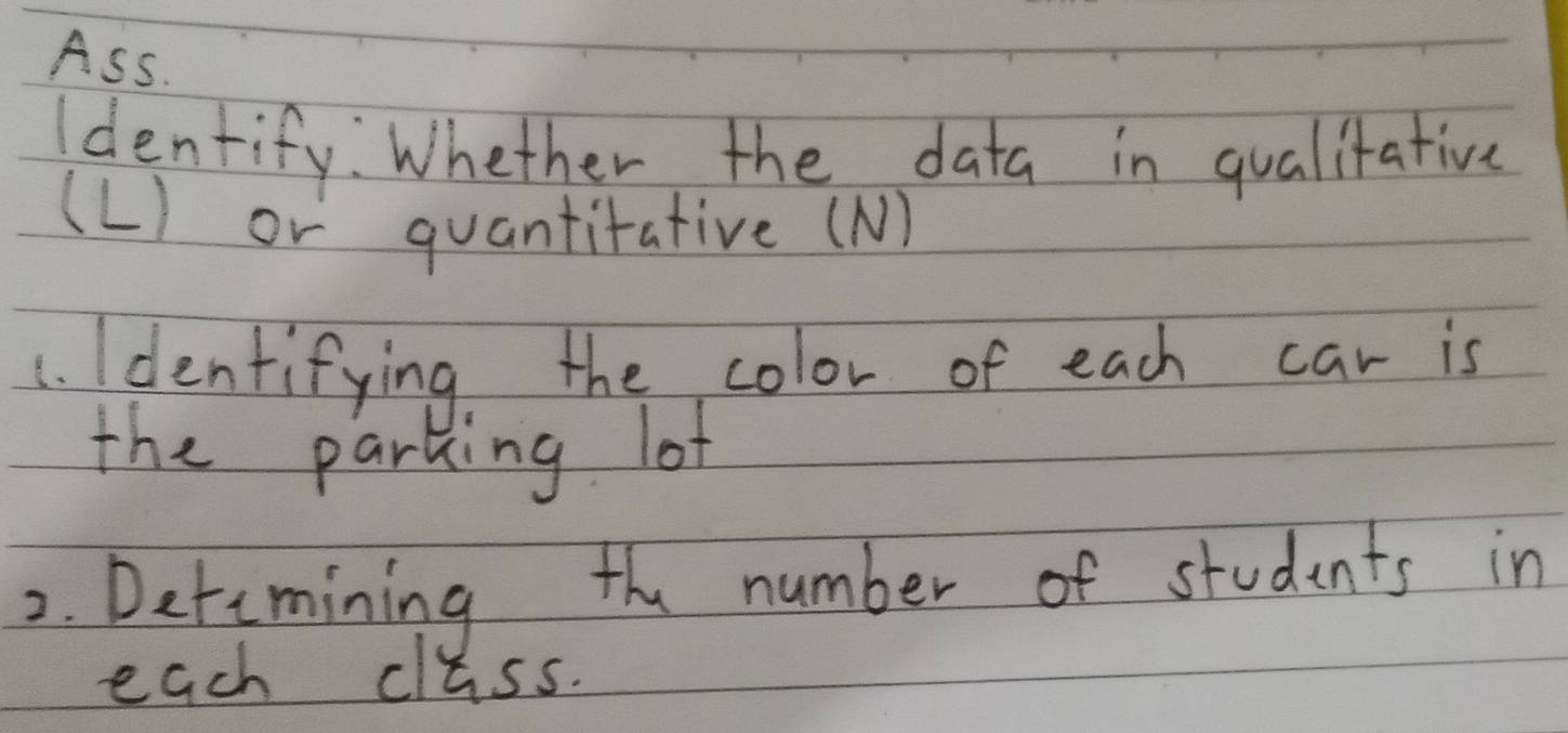 Ass. 
Identify: Whether the data in qualitative 
(L) or quantitative (N) 
1. Identifying the color of each car is 
the parking lof 
2. Detemining the number of students in 
each class.