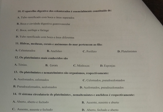 aparelho digestivo dos celenterados é essencialmente constituido de:
A. Tubo ramificado com boca e ânus separados
B. Boca e cavidade digestiva gastrovascular
C. Boca, esófago e faringe
D. Tubo ramificado com boca e ânus diferentes
11. Hidras, medusas, corais e anémonas do mar pertencem ao filo:
A. Celenterados B. Anclídec C. Porifero D. Platelmintes
12. Os platelmintes mais conhecidos são
A. Ténias, B. Corais C. Minhocas D. Esponjas
13. Os platelmintes e nematelmintes são organismos, respectivamente:
A. Acelomados, celomados C. Celomados. pseudocelomados
B. Pscudocelomados, acelomados D. Acelomados, pseudocelomados
14. O sistema circulatorio de platelmintes , nemaltemintes e anclídeos é respectivamente:
A. Aberto, aberto e fechado B. Ausente. ausente e aberto
C. Ausente, ausente e fechado D. Aberto, fechado e aberto