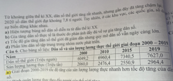 Từ khoảng giữa thế ki XX, dân số thể giới tăng rất nhanh, nhưng gần đây đã tăng chậm lại, 
b ) c 
2020 số dân thể giới đạt khoảng 7, 8 tỉ người. Tuy nhiên, ở các khu vực, các quốc gia, số đ 
c) 
sự biển động khác nhau. 
a) Hiện tượng bùng nổ dân số diễn ra từ đầu thế kỉ XX. d) 
b) Gia tăng dân số thực tế là thước đo phân ánh đây đủ về sự gia tăng dân số. 
c) Tốc độ gia tăng dân số thể giới đã giám dân nhưng quy mô dân số vẫn ngày càng lớn. C 
ân số tập trung trong nhóm nước phát triển. 
iới giai đoạn 2000 - 2019 
y Giai đoạn 2000-2019 tốc độ tăng của sản lượng lượng thực nhanh hơn tốc độ tăng của dã 
số. 
C quân lưượng thaợc theo đầu người gủa thể gi ới tă