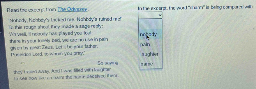 Read the excerpt from The Odyssey. In the excerpt, the word “charm” is being compared with 
`Nohbdy, Nohbdy's tricked me, Nohbdy's ruined me!' 
To this rough shout they made a sage reply: 
'Ah well, if nobody has played you foul nobody 
there in your lonely bed, we are no use in pain 
given by great Zeus. Let it be your father, pain 
Poseidon Lord, to whom you pray.' laughter 
So saying name 
they trailed away. And I was filled with laughter 
to see how like a charm the name deceived them.