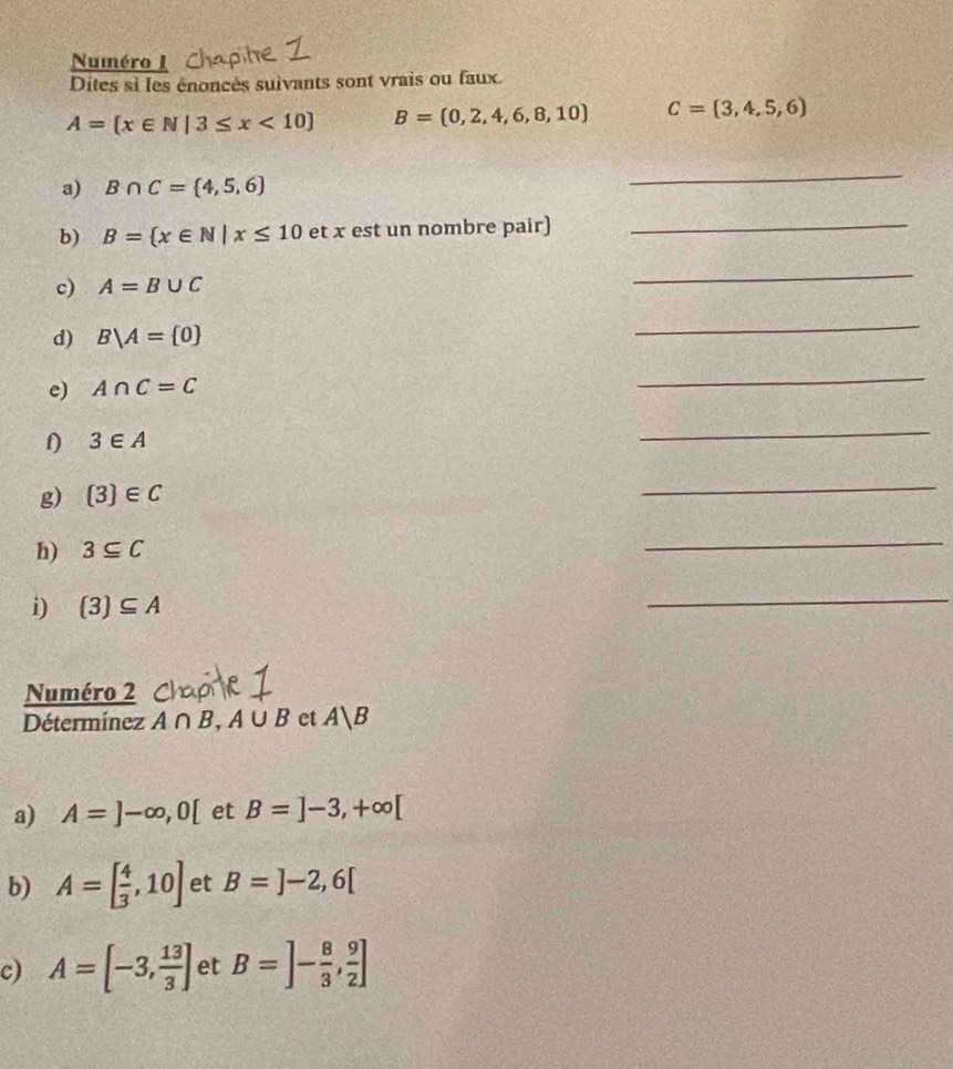 Numéro I 
Dites si les énoncès suivants sont vrais ou faux.
A= x∈ N|3≤ x<10 B=(0,2,4,6,8,10) C=(3,4,5,6)
a) B∩ C= 4,5,6
_ 
b) B= x∈ N|x≤ 10 et x est un nombre pair)_ 
c) A=B∪ C
_ 
d) B/A= 0
_ 
e) A∩ C=C
_ 
f) 3∈ A
_ 
g)  3 ∈ C
_ 
h) 3⊂eq C
_ 
i)  3 ⊂eq A
_ 
Numéro 2 
Détermínez A∩ B, A∪ B et A|B
a) A=]-∈fty , 0[ et B=]-3,+∈fty [
b) A=[ 4/3 ,10] et B=]-2,6[
c) A=[-3, 13/3 ] et B=]- 8/3 , 9/2 ]