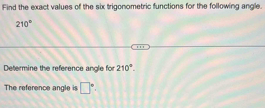 Find the exact values of the six trigonometric functions for the following angle.
210°
Determine the reference angle for 210°. 
The reference angle is □°.